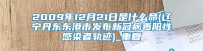 2009年12月21日是什么命(辽宁丹东东港市发布新冠病毒阳性感染者轨迹)_重复