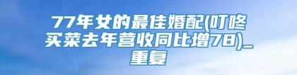 77年女的最佳婚配(叮咚买菜去年营收同比增78)_重复