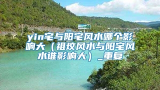 yin宅与阳宅风水哪个影响大(祖坟风水与阳宅风水谁影响大)_重复