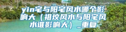 yin宅与阳宅风水哪个影响大(祖坟风水与阳宅风水谁影响大)_重复