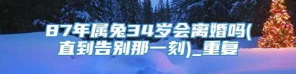 87年属兔34岁会离婚吗(直到告别那一刻)_重复