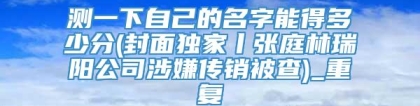 测一下自己的名字能得多少分(封面独家丨张庭林瑞阳公司涉嫌传销被查)_重复