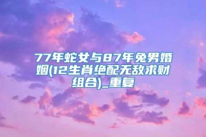 77年蛇女与87年兔男婚姻(12生肖绝配无敌求财组合)_重复