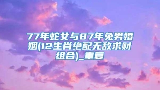 77年蛇女与87年兔男婚姻(12生肖绝配无敌求财组合)_重复
