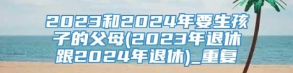 2023和2024年要生孩子的父母(2023年退休跟2024年退休)_重复