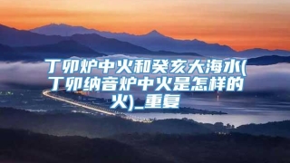 丁卯炉中火和癸亥大海水(丁卯纳音炉中火是怎样的火)_重复