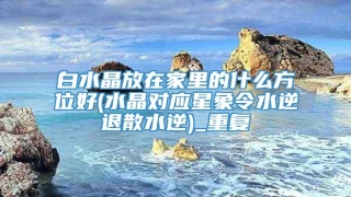 白水晶放在家里的什么方位好(水晶对应星象令水逆退散水逆)_重复