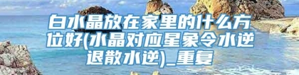 白水晶放在家里的什么方位好(水晶对应星象令水逆退散水逆)_重复