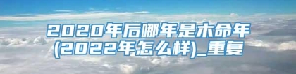 2020年后哪年是木命年(2022年怎么样)_重复