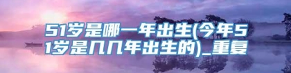 51岁是哪一年出生(今年51岁是几几年出生的)_重复