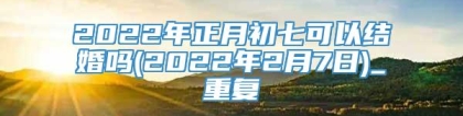 2022年正月初七可以结婚吗(2022年2月7日)_重复