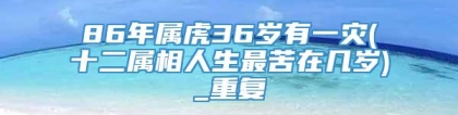 86年属虎36岁有一灾(十二属相人生最苦在几岁)_重复