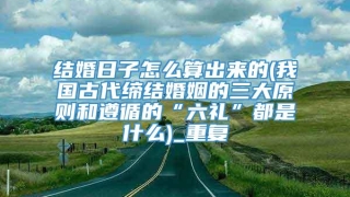 结婚日子怎么算出来的(我国古代缔结婚姻的三大原则和遵循的“六礼”都是什么)_重复
