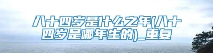 八十四岁是什么之年(八十四岁是哪年生的)_重复