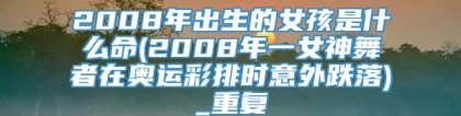 2008年出生的女孩是什么命(2008年一女神舞者在奥运彩排时意外跌落)_重复