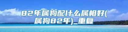 82年属狗配什么属相好(属狗82年)_重复