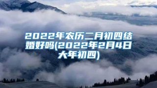 2022年农历二月初四结婚好吗(2022年2月4日大年初四)