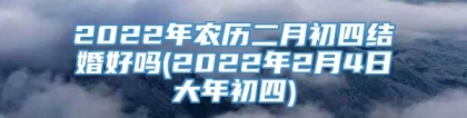 2022年农历二月初四结婚好吗(2022年2月4日大年初四)