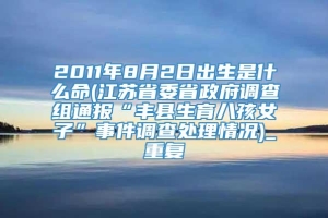 2011年8月2日出生是什么命(江苏省委省政府调查组通报“丰县生育八孩女子”事件调查处理情况)_重复