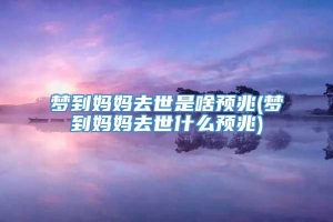 梦到妈妈去世是啥预兆(梦到妈妈去世什么预兆)