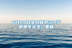 6月27日生日算命(27岁是哪年出生)_重复