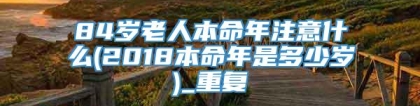84岁老人本命年注意什么(2018本命年是多少岁)_重复