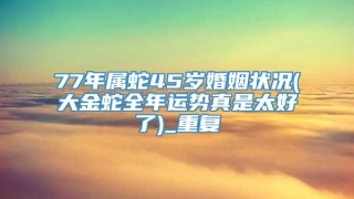 77年属蛇45岁婚姻状况(大金蛇全年运势真是太好了)_重复