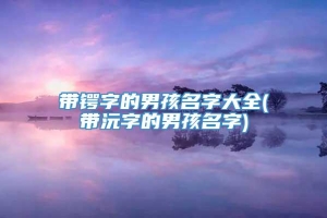 带锷字的男孩名字大全(带沅字的男孩名字)