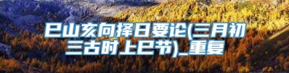 巳山亥向择日要论(三月初三古时上巳节)_重复