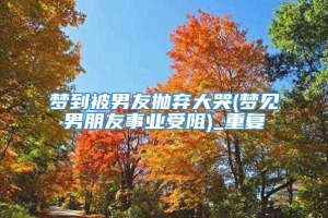 梦到被男友抛弃大哭(梦见男朋友事业受阻)_重复