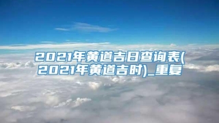 2021年黄道吉日查询表(2021年黄道吉时)_重复