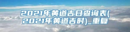 2021年黄道吉日查询表(2021年黄道吉时)_重复