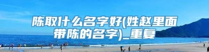 陈取什么名字好(姓赵里面带陈的名字)_重复