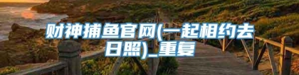 财神捕鱼官网(一起相约去日照)_重复
