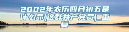 2002年农历四月初五是什么命(这群共产党员)_重复