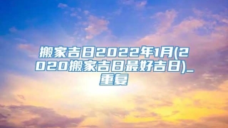 搬家吉日2022年1月(2020搬家吉日最好吉日)_重复