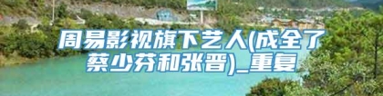 周易影视旗下艺人(成全了蔡少芬和张晋)_重复