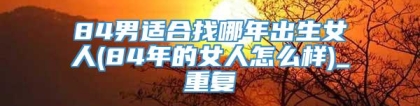 84男适合找哪年出生女人(84年的女人怎么样)_重复