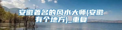 安徽著名的风水大师(安徽有个地方)_重复