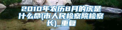 2010年农历8月的虎是什么命(市人民检察院检察长)_重复