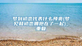 梦到初恋代表什么预兆(梦见和初恋拥抱在了一起)_重复
