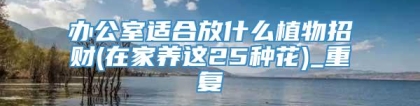 办公室适合放什么植物招财(在家养这25种花)_重复