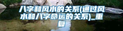 八字和风水的关系(通过风水和八字命运的关系)_重复