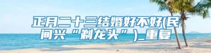 正月二十三结婚好不好(民间兴“剃龙头”)_重复