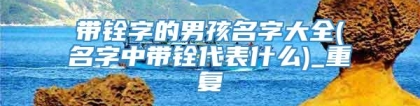 带铨字的男孩名字大全(名字中带铨代表什么)_重复