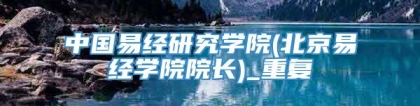 中国易经研究学院(北京易经学院院长)_重复