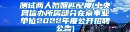 测试两人婚姻匹配度(中央网信办所属部分在京事业单位2022年度公开招聘公告)