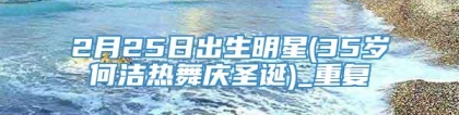 2月25日出生明星(35岁何洁热舞庆圣诞)_重复