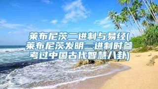 莱布尼茨二进制与易经(莱布尼茨发明二进制时参考过中国古代智慧八卦)