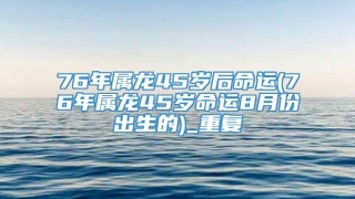 76年属龙45岁后命运(76年属龙45岁命运8月份出生的)_重复
